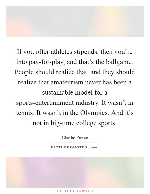 If you offer athletes stipends, then you're into pay-for-play, and that's the ballgame. People should realize that, and they should realize that amateurism never has been a sustainable model for a sports-entertainment industry. It wasn't in tennis. It wasn't in the Olympics. And it's not in big-time college sports. Picture Quote #1