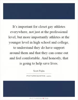 It’s important for closet gay athletes everywhere, not just at the professional level, but more importantly athletes at the younger level in high school and college, to understand they do have support around them and that they can come out and feel comfortable. And honestly, that is going to help save lives Picture Quote #1