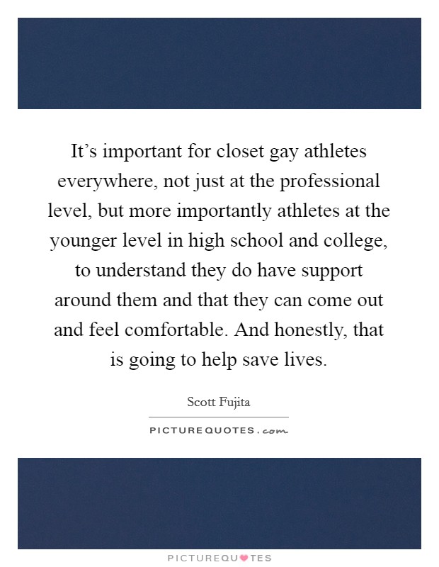 It's important for closet gay athletes everywhere, not just at the professional level, but more importantly athletes at the younger level in high school and college, to understand they do have support around them and that they can come out and feel comfortable. And honestly, that is going to help save lives. Picture Quote #1
