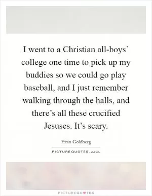 I went to a Christian all-boys’ college one time to pick up my buddies so we could go play baseball, and I just remember walking through the halls, and there’s all these crucified Jesuses. It’s scary Picture Quote #1