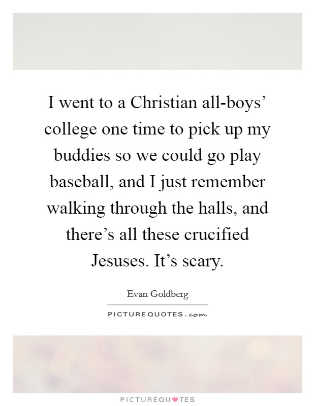 I went to a Christian all-boys' college one time to pick up my buddies so we could go play baseball, and I just remember walking through the halls, and there's all these crucified Jesuses. It's scary. Picture Quote #1