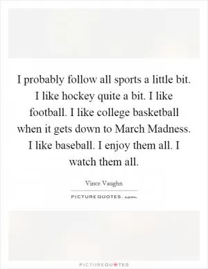 I probably follow all sports a little bit. I like hockey quite a bit. I like football. I like college basketball when it gets down to March Madness. I like baseball. I enjoy them all. I watch them all Picture Quote #1