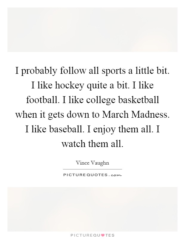 I probably follow all sports a little bit. I like hockey quite a bit. I like football. I like college basketball when it gets down to March Madness. I like baseball. I enjoy them all. I watch them all. Picture Quote #1