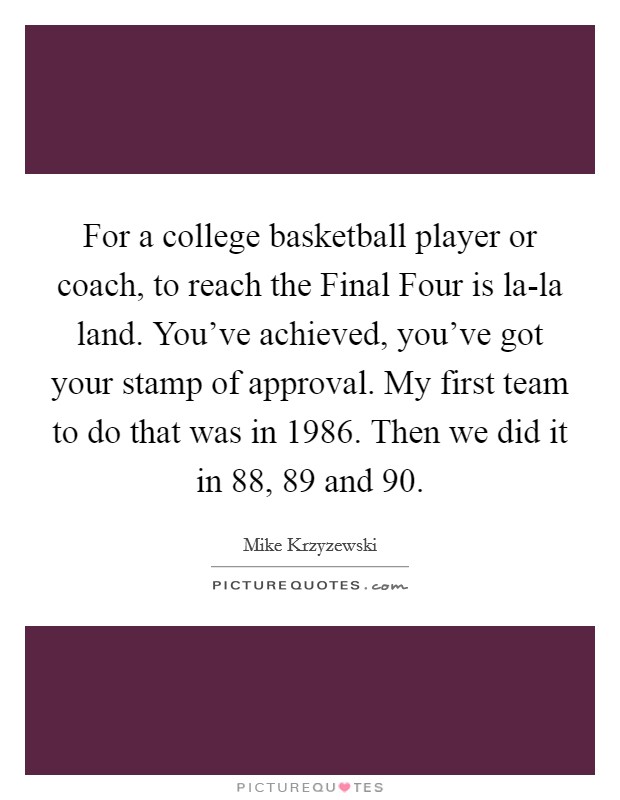 For a college basketball player or coach, to reach the Final Four is la-la land. You've achieved, you've got your stamp of approval. My first team to do that was in 1986. Then we did it in  88,  89 and  90. Picture Quote #1