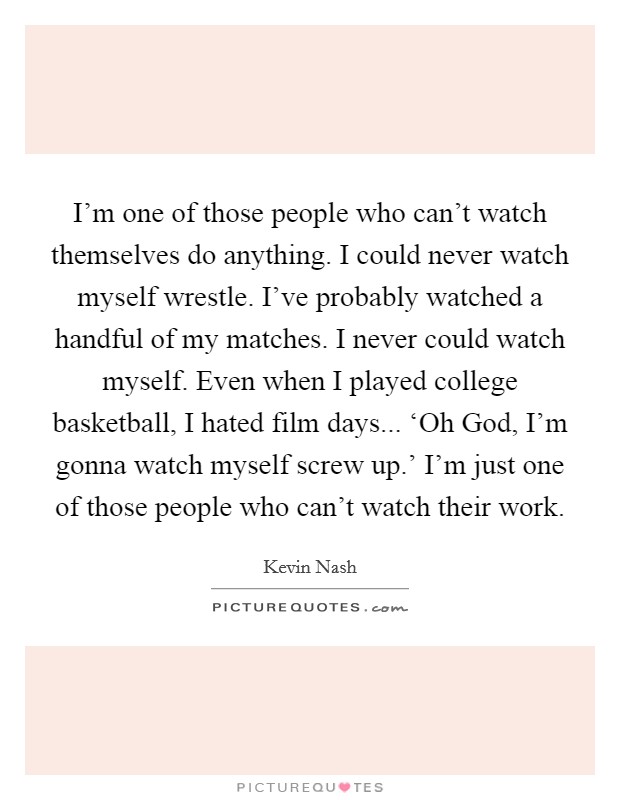 I'm one of those people who can't watch themselves do anything. I could never watch myself wrestle. I've probably watched a handful of my matches. I never could watch myself. Even when I played college basketball, I hated film days... ‘Oh God, I'm gonna watch myself screw up.' I'm just one of those people who can't watch their work. Picture Quote #1