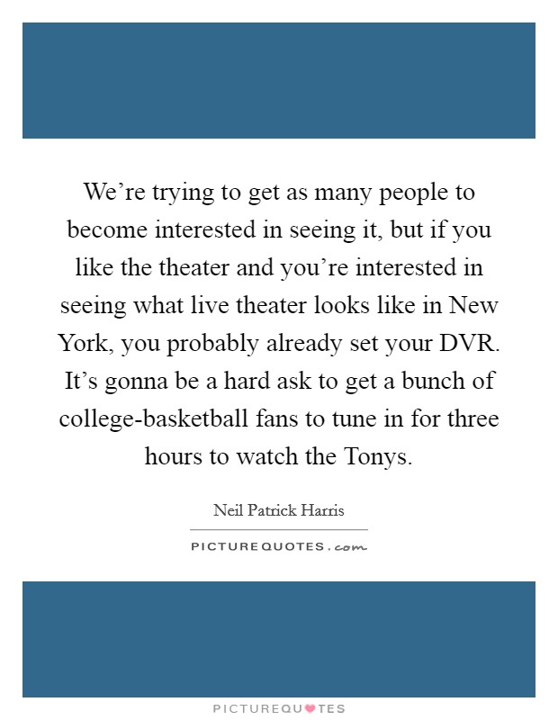 We're trying to get as many people to become interested in seeing it, but if you like the theater and you're interested in seeing what live theater looks like in New York, you probably already set your DVR. It's gonna be a hard ask to get a bunch of college-basketball fans to tune in for three hours to watch the Tonys. Picture Quote #1