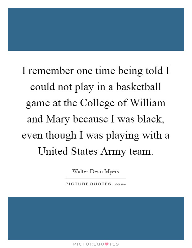I remember one time being told I could not play in a basketball game at the College of William and Mary because I was black, even though I was playing with a United States Army team. Picture Quote #1