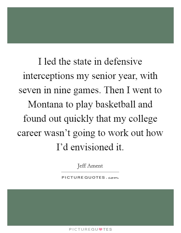 I led the state in defensive interceptions my senior year, with seven in nine games. Then I went to Montana to play basketball and found out quickly that my college career wasn't going to work out how I'd envisioned it. Picture Quote #1