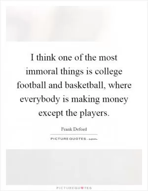 I think one of the most immoral things is college football and basketball, where everybody is making money except the players Picture Quote #1