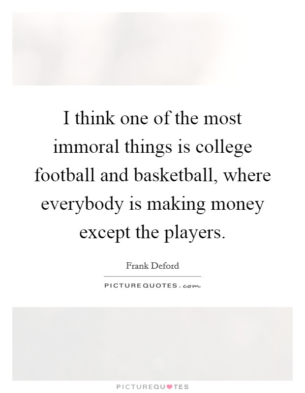 I think one of the most immoral things is college football and basketball, where everybody is making money except the players. Picture Quote #1