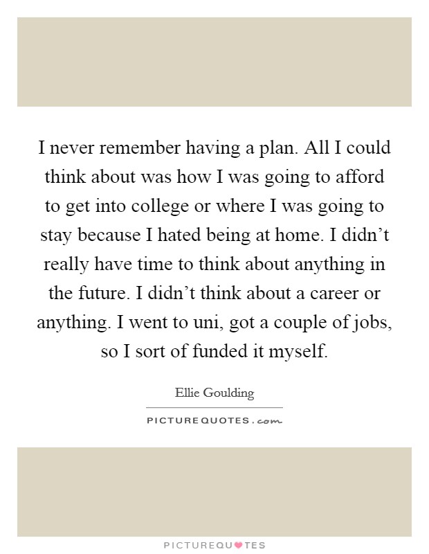 I never remember having a plan. All I could think about was how I was going to afford to get into college or where I was going to stay because I hated being at home. I didn't really have time to think about anything in the future. I didn't think about a career or anything. I went to uni, got a couple of jobs, so I sort of funded it myself. Picture Quote #1