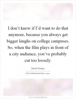I don’t know if I’d want to do that anymore, because you always get bigger laughs on college campuses. So, when the film plays in front of a city audience, you’ve probably cut too loosely Picture Quote #1