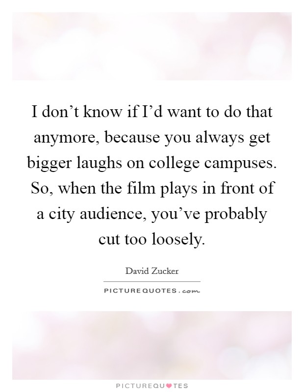 I don't know if I'd want to do that anymore, because you always get bigger laughs on college campuses. So, when the film plays in front of a city audience, you've probably cut too loosely. Picture Quote #1