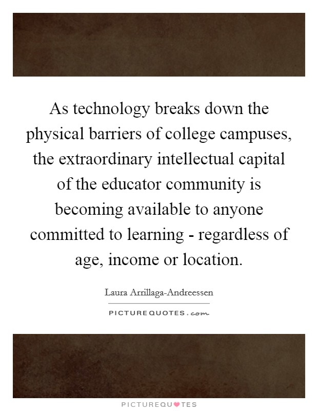 As technology breaks down the physical barriers of college campuses, the extraordinary intellectual capital of the educator community is becoming available to anyone committed to learning - regardless of age, income or location. Picture Quote #1