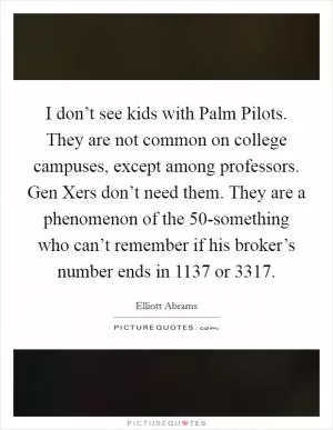 I don’t see kids with Palm Pilots. They are not common on college campuses, except among professors. Gen Xers don’t need them. They are a phenomenon of the 50-something who can’t remember if his broker’s number ends in 1137 or 3317 Picture Quote #1