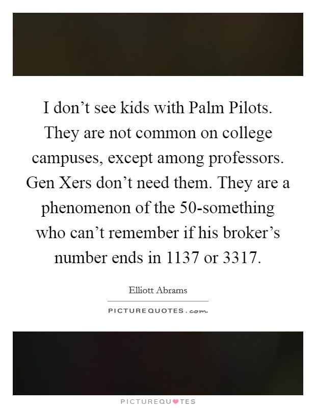 I don't see kids with Palm Pilots. They are not common on college campuses, except among professors. Gen Xers don't need them. They are a phenomenon of the 50-something who can't remember if his broker's number ends in 1137 or 3317. Picture Quote #1