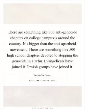 There are something like 300 anti-genocide chapters on college campuses around the country. It’s bigger than the anti-apartheid movement. There are something like 500 high school chapters devoted to stopping the genocide in Darfur. Evangelicals have joined it. Jewish groups have joined it Picture Quote #1