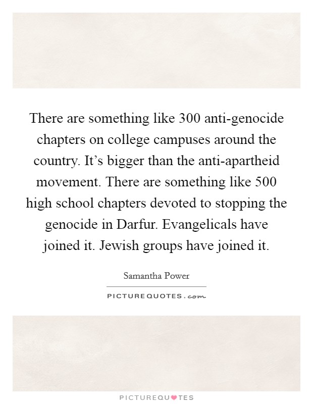 There are something like 300 anti-genocide chapters on college campuses around the country. It's bigger than the anti-apartheid movement. There are something like 500 high school chapters devoted to stopping the genocide in Darfur. Evangelicals have joined it. Jewish groups have joined it. Picture Quote #1