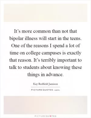 It’s more common than not that bipolar illness will start in the teens. One of the reasons I spend a lot of time on college campuses is exactly that reason. It’s terribly important to talk to students about knowing these things in advance Picture Quote #1