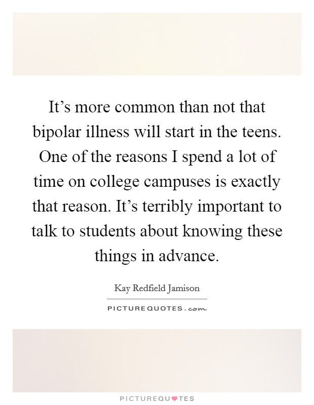 It's more common than not that bipolar illness will start in the teens. One of the reasons I spend a lot of time on college campuses is exactly that reason. It's terribly important to talk to students about knowing these things in advance. Picture Quote #1
