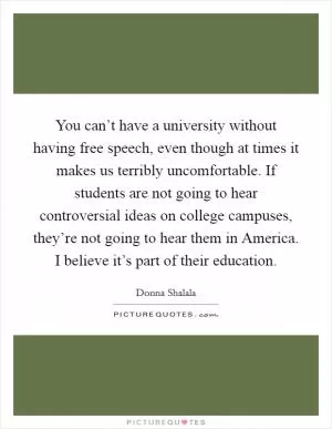 You can’t have a university without having free speech, even though at times it makes us terribly uncomfortable. If students are not going to hear controversial ideas on college campuses, they’re not going to hear them in America. I believe it’s part of their education Picture Quote #1