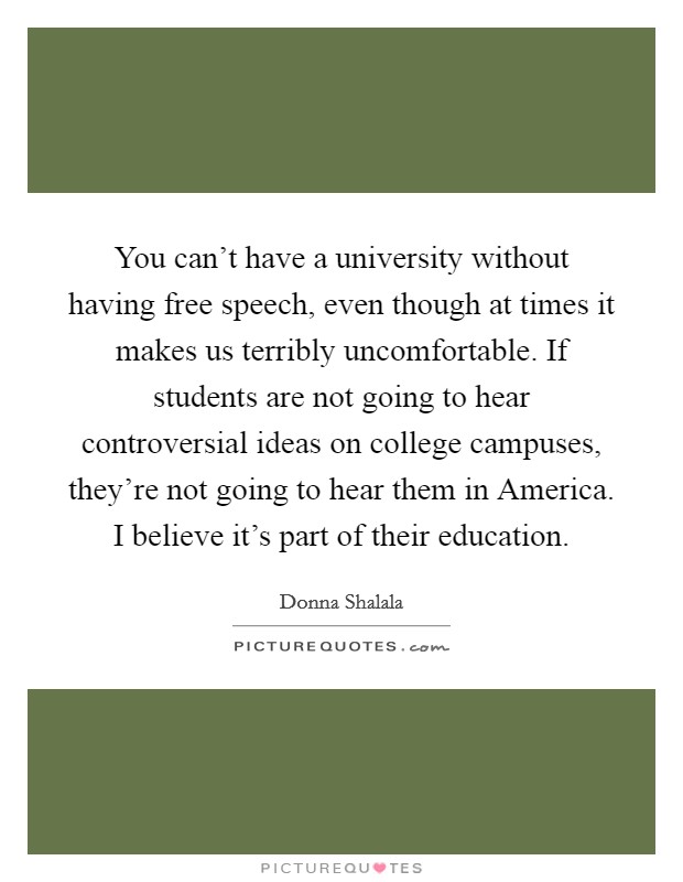 You can't have a university without having free speech, even though at times it makes us terribly uncomfortable. If students are not going to hear controversial ideas on college campuses, they're not going to hear them in America. I believe it's part of their education. Picture Quote #1