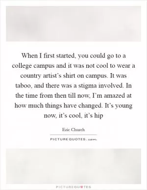 When I first started, you could go to a college campus and it was not cool to wear a country artist’s shirt on campus. It was taboo, and there was a stigma involved. In the time from then till now, I’m amazed at how much things have changed. It’s young now, it’s cool, it’s hip Picture Quote #1