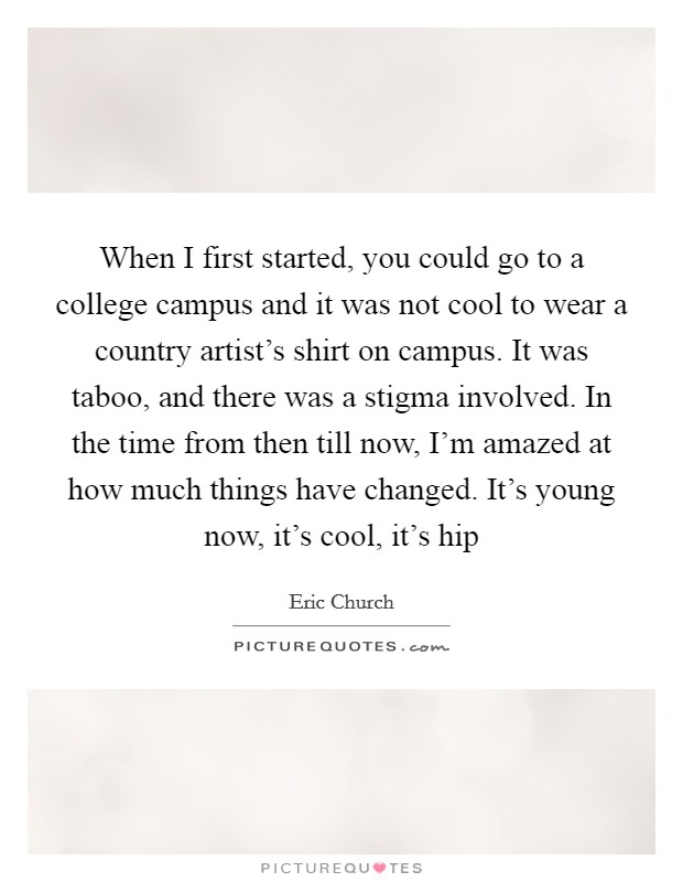 When I first started, you could go to a college campus and it was not cool to wear a country artist's shirt on campus. It was taboo, and there was a stigma involved. In the time from then till now, I'm amazed at how much things have changed. It's young now, it's cool, it's hip Picture Quote #1