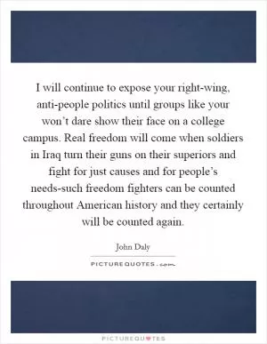 I will continue to expose your right-wing, anti-people politics until groups like your won’t dare show their face on a college campus. Real freedom will come when soldiers in Iraq turn their guns on their superiors and fight for just causes and for people’s needs-such freedom fighters can be counted throughout American history and they certainly will be counted again Picture Quote #1