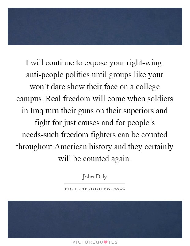 I will continue to expose your right-wing, anti-people politics until groups like your won't dare show their face on a college campus. Real freedom will come when soldiers in Iraq turn their guns on their superiors and fight for just causes and for people's needs-such freedom fighters can be counted throughout American history and they certainly will be counted again. Picture Quote #1