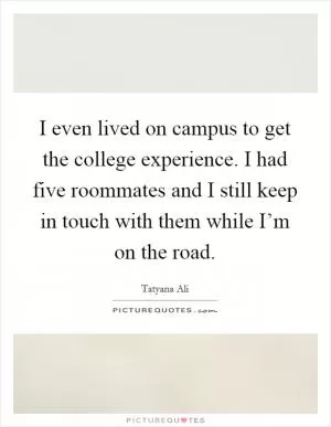 I even lived on campus to get the college experience. I had five roommates and I still keep in touch with them while I’m on the road Picture Quote #1
