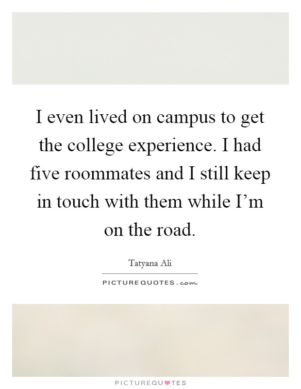 I even lived on campus to get the college experience. I had five roommates and I still keep in touch with them while I'm on the road. Picture Quote #1