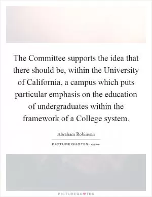 The Committee supports the idea that there should be, within the University of California, a campus which puts particular emphasis on the education of undergraduates within the framework of a College system Picture Quote #1