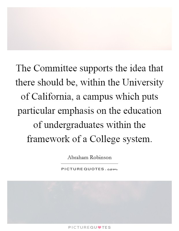 The Committee supports the idea that there should be, within the University of California, a campus which puts particular emphasis on the education of undergraduates within the framework of a College system. Picture Quote #1