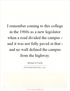 I remember coming to this college in the 1960s as a new legislator when a road divided the campus - and it was not fully paved at that - and no wall defined the campus from the highway Picture Quote #1