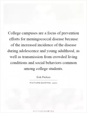 College campuses are a focus of prevention efforts for meningococcal disease because of the increased incidence of the disease during adolescence and young adulthood, as well as transmission from crowded living conditions and social behaviors common among college students Picture Quote #1
