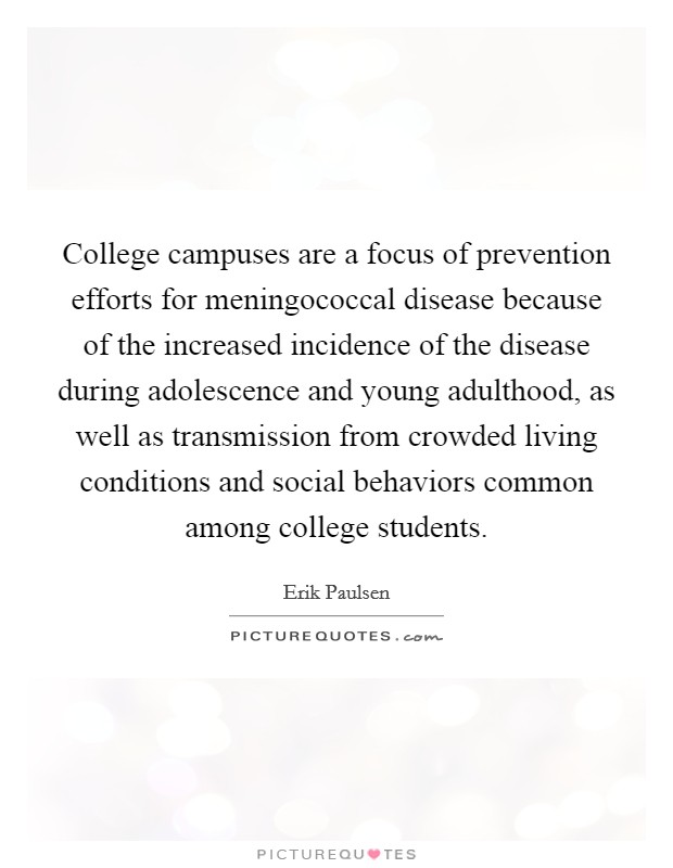College campuses are a focus of prevention efforts for meningococcal disease because of the increased incidence of the disease during adolescence and young adulthood, as well as transmission from crowded living conditions and social behaviors common among college students. Picture Quote #1