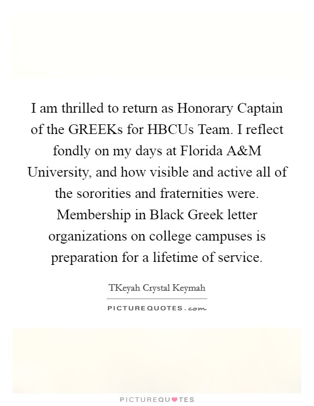 I am thrilled to return as Honorary Captain of the GREEKs for HBCUs Team. I reflect fondly on my days at Florida A Picture Quote #1