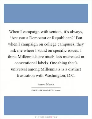 When I campaign with seniors, it’s always, ‘Are you a Democrat or Republican?’ But when I campaign on college campuses, they ask me where I stand on specific issues. I think Millennials are much less interested in conventional labels. One thing that’s universal among Millennials is a distinct frustration with Washington, D.C Picture Quote #1
