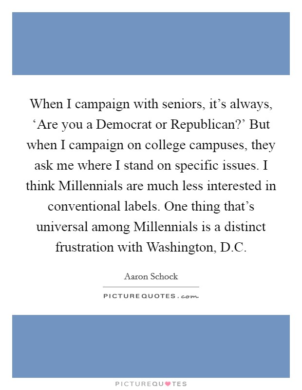 When I campaign with seniors, it's always, ‘Are you a Democrat or Republican?' But when I campaign on college campuses, they ask me where I stand on specific issues. I think Millennials are much less interested in conventional labels. One thing that's universal among Millennials is a distinct frustration with Washington, D.C. Picture Quote #1