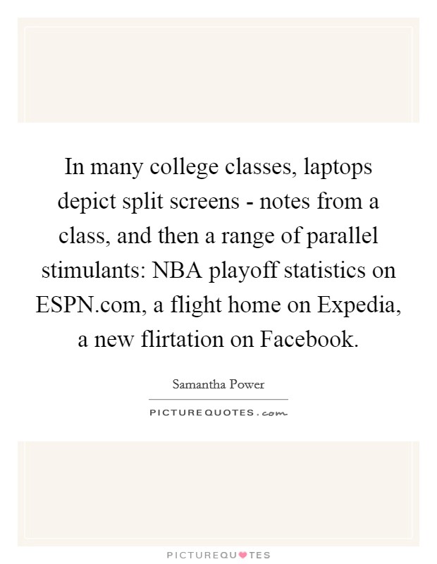 In many college classes, laptops depict split screens - notes from a class, and then a range of parallel stimulants: NBA playoff statistics on ESPN.com, a flight home on Expedia, a new flirtation on Facebook. Picture Quote #1