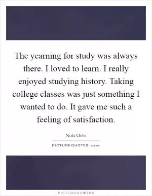 The yearning for study was always there. I loved to learn. I really enjoyed studying history. Taking college classes was just something I wanted to do. It gave me such a feeling of satisfaction Picture Quote #1
