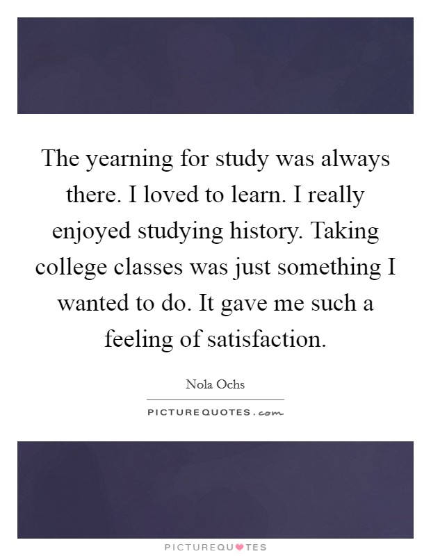 The yearning for study was always there. I loved to learn. I really enjoyed studying history. Taking college classes was just something I wanted to do. It gave me such a feeling of satisfaction. Picture Quote #1