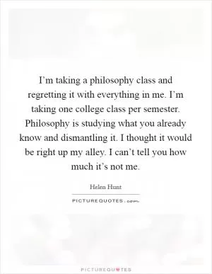 I’m taking a philosophy class and regretting it with everything in me. I’m taking one college class per semester. Philosophy is studying what you already know and dismantling it. I thought it would be right up my alley. I can’t tell you how much it’s not me Picture Quote #1