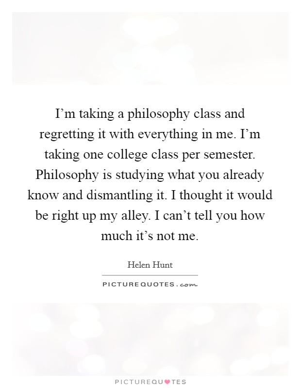 I'm taking a philosophy class and regretting it with everything in me. I'm taking one college class per semester. Philosophy is studying what you already know and dismantling it. I thought it would be right up my alley. I can't tell you how much it's not me. Picture Quote #1