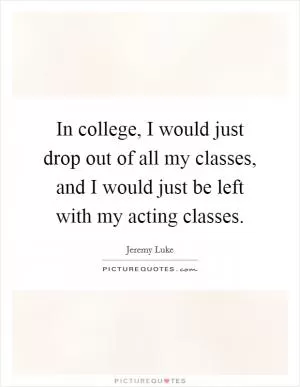 In college, I would just drop out of all my classes, and I would just be left with my acting classes Picture Quote #1