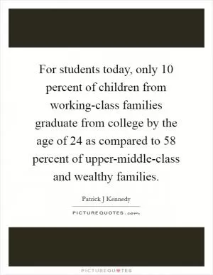 For students today, only 10 percent of children from working-class families graduate from college by the age of 24 as compared to 58 percent of upper-middle-class and wealthy families Picture Quote #1