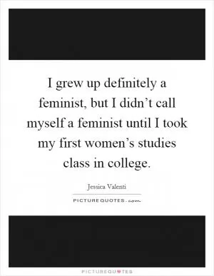 I grew up definitely a feminist, but I didn’t call myself a feminist until I took my first women’s studies class in college Picture Quote #1