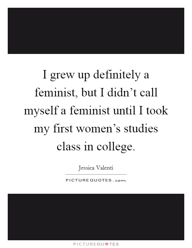 I grew up definitely a feminist, but I didn't call myself a feminist until I took my first women's studies class in college. Picture Quote #1