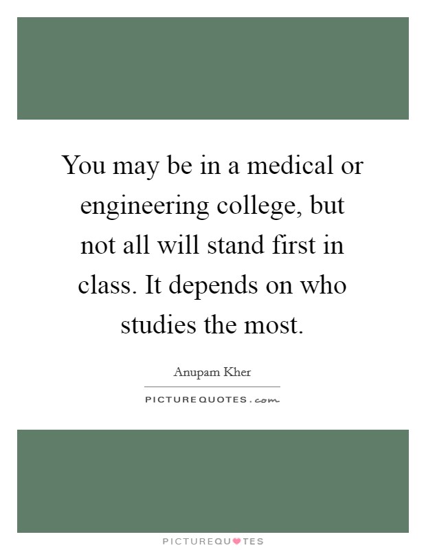 You may be in a medical or engineering college, but not all will stand first in class. It depends on who studies the most. Picture Quote #1